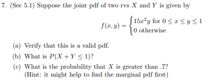 7. (Sec 5.1) Suppose the joint pdf of two rvs X and Y is given by
152y for 0
0 otherwise
< y<1
f(r, y)
(a) Verify that this is a valid pdf.
(b) What is P(X Y < 1)?
(c) What is the probability that X is greater than .7?
(Hint: it might help to find the marginal pdf first)
