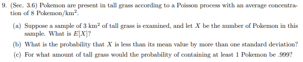 9. (Sec. 3.6) Pokemon are
tion of 8 Pokemon/km2
present in tall grass according to a Poisson process with an average concentra
(a) Suppose a sample of 3 km2 of tall grass is examined, and let X be the number of Pokemon in this
sample. What is E[X]?
(b) What is the probability that X is less than its mean value by more than one standard deviation?
II
(c) For what amount of tall grass would the probability of containing at least 1 Pokemon be .999?
