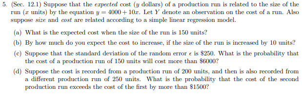 5. (Sec. 12.1) Suppose that the expected cost (y dollars) of a production run is related to the size of the
run (z units) by the equation y = 4000 + 10r. Let Y denote an observation on the cost of a run. Also
suppose size and cost are related according to a simple linear regression model.
(a) What is the expected cost when the size of the run is 150 units?
(b) By how much do you expect the cost to increase, if the size of the run is increased by 10 units?
(c) Suppose that the standard deviation of the random error e is $250. What is the probability that
the cost of a production run of 150 units will cost more than $6000?
(d) Suppose the cost is recorded from a production run of 200 units, and then is also recorded from
a different production run of 250 units. What is the probability that the cost of the second
production run exceeds the cost of the first by more than $1500?
