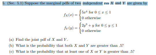 5. (Sec. 5.1) Suppose the marginal pdfs of two independent rvs X and Y are given by
5x4 for 0
|0 otherwise
1
fx(r)
2y3for 0y <1
|0 otherwise
fy(y)
(a) Find the joint pdf of X and Y
(b) What is the probability that both X and Y are greater than .5?
(c) What is the probability that at least one of X or Y is greater than .5?
