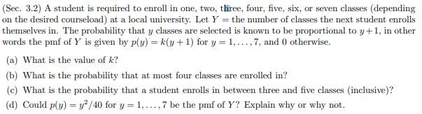 (Sec. 3.2) A student is required to enroll in one, two, three, four, five, six
on the desired courseload) at a local university. Let Y the number of classes the next student enrolls
themselves in. The probability that y classes are selected is known to be proportional to y+1, in other
words the pmf of Y is given by p(y) = k(y+1) for y 1,...,7, and 0 otherwise
(a) What is the value of k?
or seven classes (depending
(b) What is the probability that at most four classes are enrolled in?
(c) What is the probability that a student enrolls in between three and five classes (inclusive)?
y? /40 for y 1,.,7 be the pmf of Y? Explain why
why not
(d) Could p(y)
or
