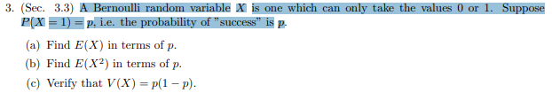 3. (Sec. 3.3 A Bernoulli random variable X is one which can
P(X 1) p. i.e. the probability of "success" is p.
only take the values 0 or 1. Suppose
(a) Find E(X) in terms of p.
(b) Find E(X2) in terms of p
(c) Verify that V(X)=p(1-p)
