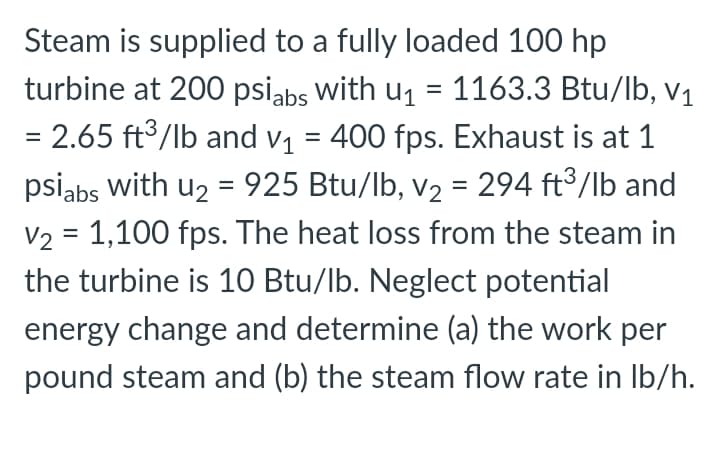 Steam is supplied to a fully loaded 100 hp
turbine at 200 psiabs with u1 = 1163.3 Btu/lb, V1
%3D
= 2.65 ft3/lb and v1 = 400 fps. Exhaust is at 1
psiabs with u2 = 925 Btu/lb, v2 = 294 ft3/lb and
V2 = 1,100 fps. The heat loss from the steam in
the turbine is 10 Btu/lb. Neglect potential
%D
%3D
%3D
energy change and determine (a) the work per
pound steam and (b) the steam flow rate in Ib/h.
