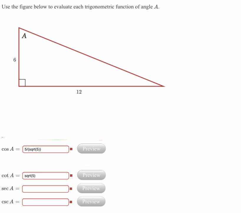 Use the figure below to evaluate each trigonometric function of angle A.
A
12
cos A = (5/(sqrt(5))
Preview
cot A = sqrt(5)
Preview
sec A
Preview
csc A
Preview
