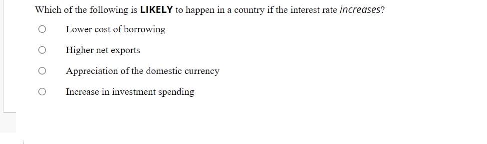 Which of the following is LIKELY to happen in a country if the interest rate increases?
Lower cost of borrowing
Higher net exports
Appreciation of the domestic currency
Increase in investment spending
