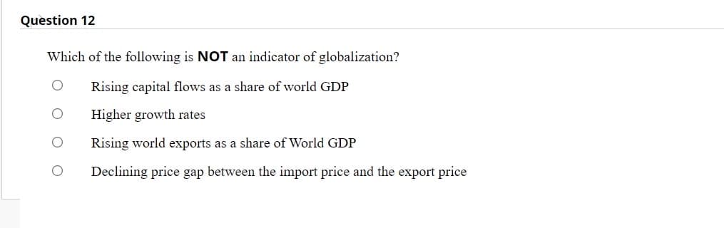 Question 12
Which of the following is NOT an indicator of globalization?
Rising capital flows as a share of world GDP
Higher growth rates
Rising world exports as a share of World GDP
Declining price gap between the import price and the export price
O O
