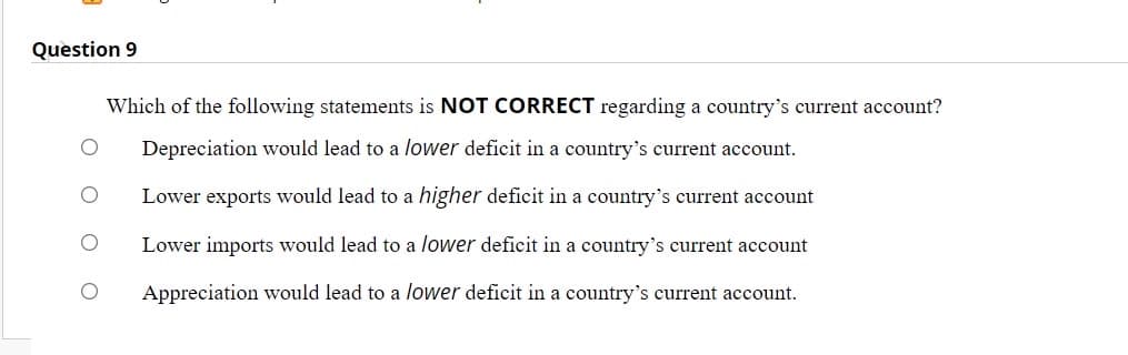 Question 9
Which of the following statements is NOT CORRECT regarding a country's current account?
Depreciation would lead to a lower deficit in a country's current account.
Lower exports would lead to a higher deficit in a country's current account
Lower imports would lead to a lower deficit in a country's current account
Appreciation would lead to a lower deficit in a country's current account.
