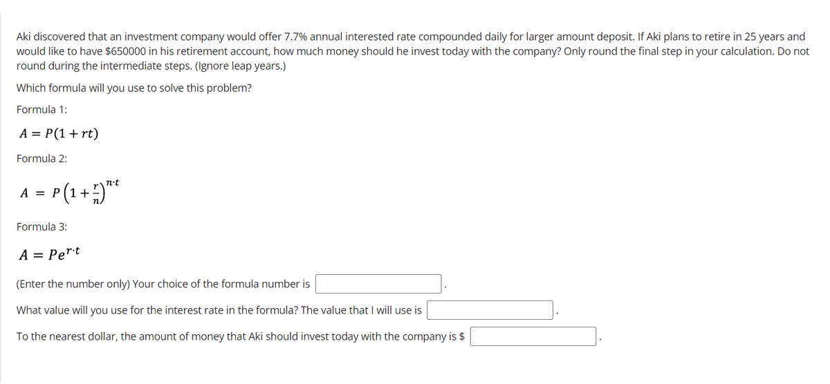 Aki discovered that an investment company would offer 7.7% annual interested rate compounded daily for larger amount deposit. If Aki plans to retire in 25 years and
would like to have $650000 in his retirement account, how much money should he invest today with the company? Only round the final step in your calculation. Do not
round during the intermediate steps. (Ignore leap years.)
Which formula will you use to solve this problem?
Formula 1:
A = P(1+rt)
Formula 2:
A = P(1+)"*
n•t
Formula 3:
A = Pert
(Enter the number only) Your choice of the formula number is
What value will you use for the interest rate in the formula? The value that will use is
To the nearest dollar, the amount of money that Aki should invest today with the company is $
