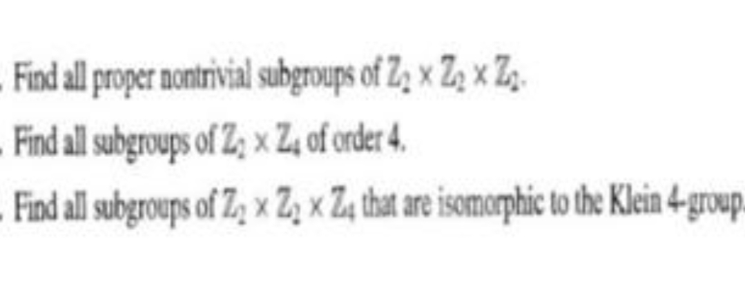 Find all roper nontrivial subgroups of Z; x Z, x Z,.
Find all subgroups of Z; x Z4 of order 4.
Find all subgroups of Z, x Z, x Z, that are isomorphic to the Klein 4-group.
