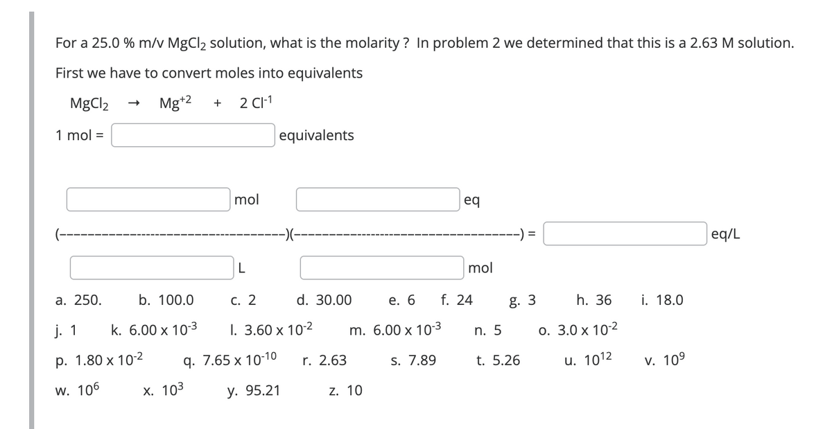 For a 25.0 % m/v MgCl₂ solution, what is the molarity? In problem 2 we determined that this is a 2.63 M solution.
First we have to convert moles into equivalents
MgCl2
2 CI-1
1 mol =
Mg+2 +
a. 250.
j. 1
p. 1.80 x 10-²
W. 106
b. 100.0
k. 6.00 x 10-3
mol
X. 10³
q. 7.65 x 10-10
y. 95.21
equivalents
-)(-
c. 2
I. 3.60 x 10-²
d. 30.00
r. 2.63
m. 6.00 x 10-3
s. 7.89
Z. 10
eq
mol
e. 6 f. 24
=
g. 3
n. 5
t. 5.26
h. 36
o. 3.0 x 10-²
u. 1012
i. 18.0
V. 10⁹
eq/L