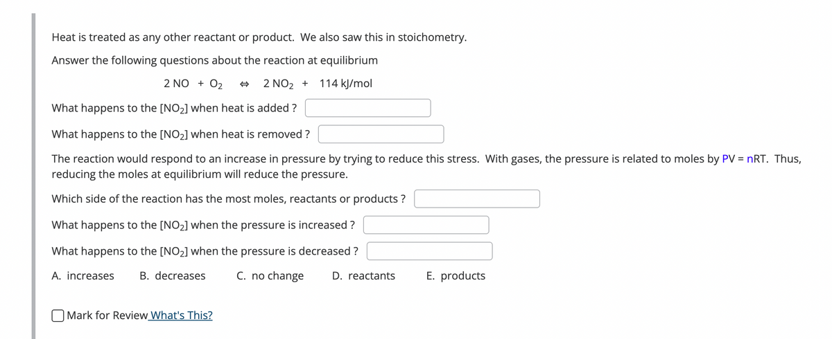 Heat is treated as any other reactant or product. We also saw this in stoichometry.
Answer the following questions about the reaction at equilibrium
2 NO + 0₂
2 NO₂ +
114 kJ/mol
What happens to the [NO₂] when heat is added?
What happens to the [NO₂] when heat is removed?
The reaction would respond to an increase in pressure by trying to reduce this stress. With gases, the pressure is related to moles by PV = nRT. Thus,
reducing the moles at equilibrium will reduce the pressure.
Which side of the reaction has the most moles, reactants or products?
What happens to the [NO₂] when the pressure is increased ?
What happens to the [NO₂] when the pressure decreased ?
A. increases B. decreases
C. no change
Mark for Review What's This?
D. reactants
E. products