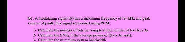 Q1. A modulating signal f(t) has a maximum frequency of Ai kHz and peak
value of Az volt, this signal is encoded using PCM.
1- Calculate the number of bits per sample if the number of levels is A3.
2- Calculate the SNR, if the average power of f(t) is A4 watt.
3- Calculate the minimum system bandwidth.

