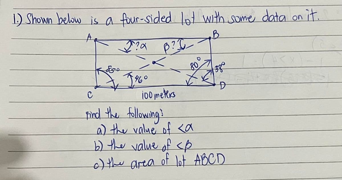 1.) Shown below is a four-sided lot with some data on it.
A
B
Kogo
J?a B?!
<
J¾0
100 meters
C
Find the following?
a) the value of <a
√38°
D
b) the value of <p
of the area of lot A B C D
HT