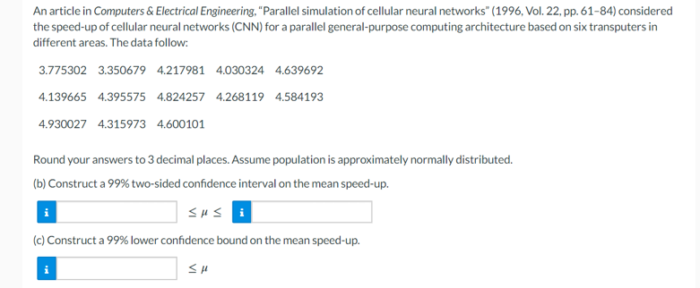 An article in Computers & Electrical Engineering, "Parallel simulation of cellular neural networks" (1996, Vol. 22, pp. 61-84) considered
the speed-up of cellular neural networks (CNN) for a parallel general-purpose computing architecture based on six transputers in
different areas. The data follow:
3.775302 3.350679 4.217981 4.030324 4.639692
4.139665 4.395575 4.824257 4.268119 4.584193
4.930027 4.315973 4.600101
Round your answers to 3 decimal places. Assume population is approximately normally distributed.
(b) Construct a 99% two-sided confidence interval on the mean speed-up.
SHS i
(c) Construct a 99% lower confidence bound on the mean speed-up.
SH
i
i