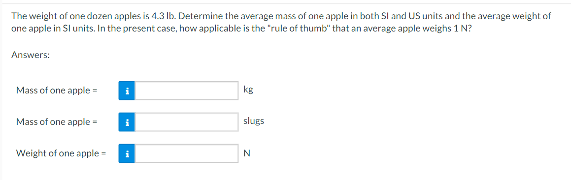 The
weight of one dozen apples is 4.3 lb. Determine the average mass of one apple in both SI and US units and the average weight of
one apple in SI units. In the present case, how applicable is the "rule of thumb" that an average apple weighs 1 N?
Answers:
Mass of one apple =
Mass of one apple =
Weight of one apple =
i
i
i
kg
slugs
N