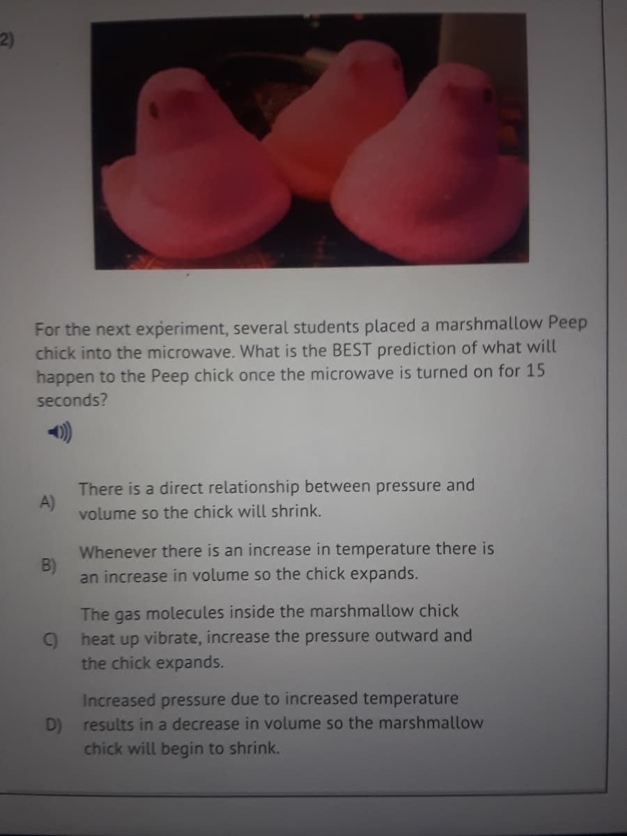 For the next experiment, several students placed a marshmallow Peep
chick into the microwave. What is the BEST prediction of what will
happen to the Peep chick once the microwave is turned on for 15
seconds?
There is a direct relationship between pressure and
A)
volume so the chick will shrink.
Whenever there is an increase in temperature there is
B)
an increase in volume so the chick expands.
The gas molecules inside the marshmallow chick
9 heat up vibrate, increase the pressure outward and
the chick expands.
Increased pressure due to increased temperature
D) results in a decrease in volume so the marshmallow
chick will begin to shrink.
