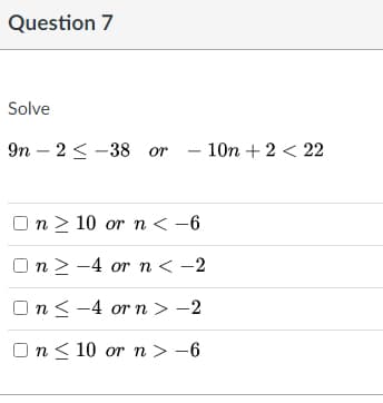 Question 7
Solve
9п - 2< -38 or - 10n + 2 < 22
п> 10 or n < -6
Оп> -4 or n< -2
Оn< -4 orn> -2
n< 10 or n > –6
