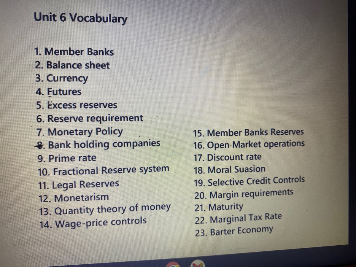 Unit 6 Vocabulary
1. Member Banks
2. Balance sheet
3. Currency
4. Futures
5. Excess reserves
6. Reserve requirement
7. Monetary Policy
Bank holding companies
9. Prime rate
10. Fractional Reserve system
11. Legal Reserves
12. Monetarism
13. Quantity theory of money
14. Wage-price controls
15. Member Banks Reserves
16. Open Market operations
17. Discount rate
18. Moral Suasion
19. Selective Credit Controls
20. Margin requirements
21. Maturity
22. Marginal Tax Rate
23. Barter Economy