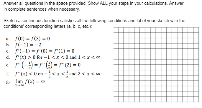 Answer all questions in the space provided. Show ALL your steps in your calculations. Answer
in complete sentences when necessary.
Sketch a continuous function satisfies all the following conditions and label your sketch with the
conditions' corresponding letters (a, b, c, etc.):
a. f(0) = f(3) = 0
b. f(-1) = -2
c. f'(-1) = f'(0) = f'(1) = 0
d. f'(x) > 0 for -1 < x < 0 and 1 < x < 0
f"(-;) = s" ( ) = f"(2) = 0
f. f"(x) < 0 on -;<x <; and 2 < x < ∞
е.
2
g.
lim f(x) = ∞
