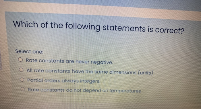 Which of the following statements is correct?
Select one:
O Rate constants are never negative.
O All rate constants have the same dimensions (units)
O Partial orders always integers.
O Rate constants do not depend on temperatures

