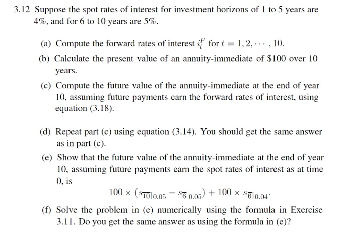 Suppose the spot rates of interest for ivestment horizons of 1 to 5 years are
4%, and for 6 to 10 years are 5%.
(a) Compute the forward rates of interest if for t = 1,2, -.. ,10.
(b) Calculate the present value of an annuity-immediate of $100 over 10
years.
(c) Compute the future value of the annuity-immediate at the end of year
10, assuming future payments earn the forward rates of interest, using
equation (3.18).
(d) Repeat part (c) using equation (3.14). You should get the same answer
as in part (c).
(e) Show that the future value of the annuity-immediate at the end of year
10, assuming future payments earn the spot rates of interest as at time
0, is
100 x (STOl0.05 - S0.05) + 100 × sl0.04°
