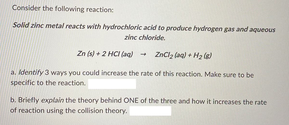 Consider the following reaction:
Solid zinc metal reacts with hydrochloric acid to produce hydrogen gas and aqueous
zinc chloride.
Zn (s) + 2 HCI (aq)
ZnCl2 (aq) + H2 (g)
a. Identify 3 ways you could increase the rate of this reaction. Make sure to be
specific to the reaction.
b. Briefly explain the theory behind ONE of the three and how it increases the rate
of reaction using the collision theory.
