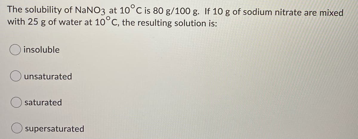 The solubility of NaNO3 at 10°C is 80 g/100 g. If 10 g of sodium nitrate are mixed
with 25 g of water at 10°C, the resulting solution is:
O insoluble
unsaturated
saturated
supersaturated
