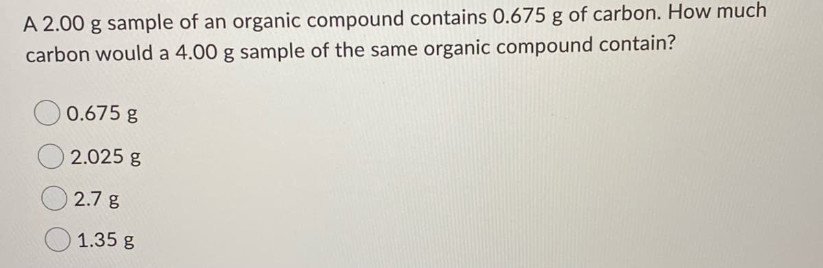 A 2.00 g sample of an organic compound contains 0.675 g of carbon. How much
carbon would a 4.00 g sample of the same organic compound contain?
0.675 g
2.025 g
2.7 g
1.35 g
