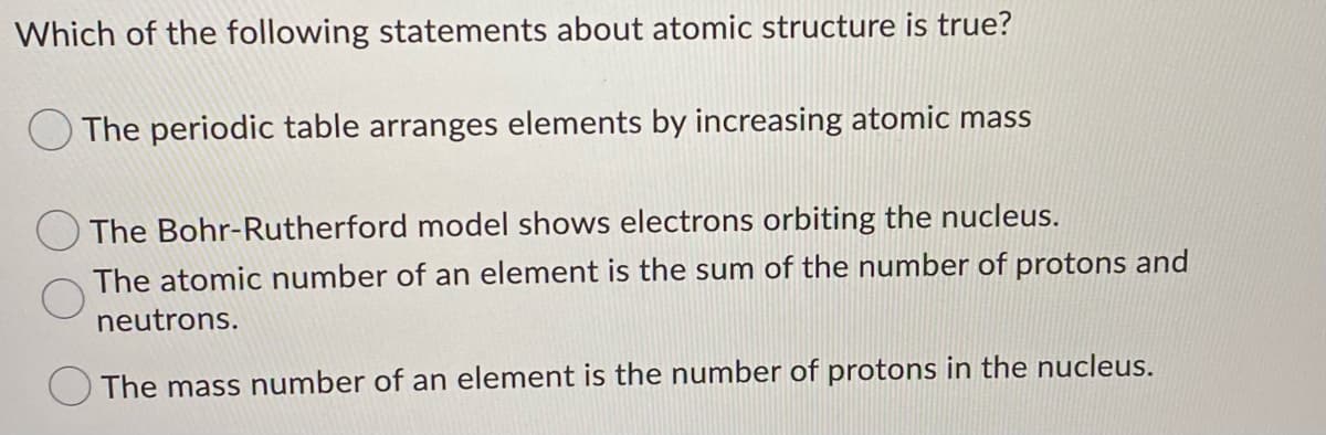 Which of the following statements about atomic structure is true?
O The periodic table arranges elements by increasing atomic mass
The Bohr-Rutherford model shows electrons orbiting the nucleus.
The atomic number of an element is the sum of the number of protons and
neutrons.
The mass number of an element is the number of protons in the nucleus.
