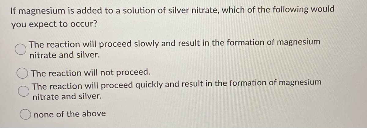 If magnesium is added to a solution of silver nitrate, which of the following would
you expect to occur?
The reaction will proceed slowly and result in the formation of magnesium
nitrate and silver.
The reaction will not proceed.
The reaction will proceed quickly and result in the formation of magnesium
nitrate and silver.
none of the above
