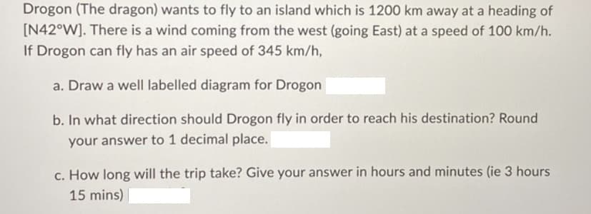 Drogon (The dragon) wants to fly to an island which is 1200 km away at a heading of
[N42°W]. There is a wind coming from the west (going East) at a speed of 100 km/h.
If Drogon can fly has an air speed of 345 km/h,
a. Draw a well labelled diagram for Drogon
b. In what direction should Drogon fly in order to reach his destination? Round
your answer to 1 decimal place.
c. How long will the trip take? Give your answer in hours and minutes (ie 3 hours
15 mins)