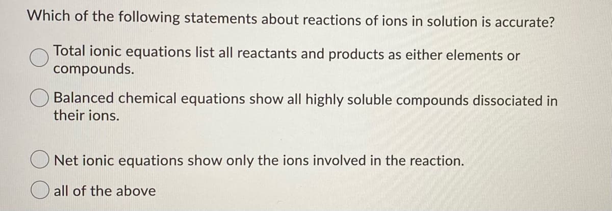 Which of the following statements about reactions of ions in solution is accurate?
Total ionic equations list all reactants and products as either elements or
compounds.
Balanced chemical equations show all highly soluble compounds dissociated in
their ions.
Net ionic equations show only the ions involved in the reaction.
O all of the above
