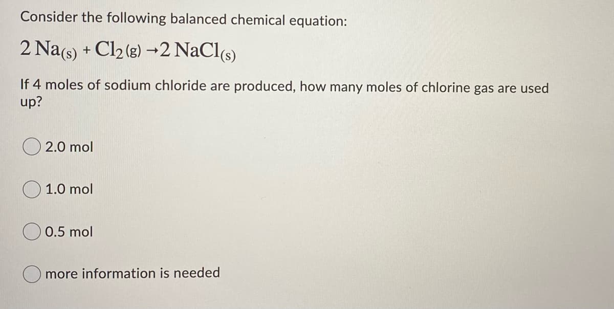 Consider the following balanced chemical equation:
2 Na(s) + Cl2 (g) →2 NaCl(s)
If 4 moles of sodium chloride are produced, how many moles of chlorine gas are used
up?
2.0 mol
1.0 mol
O 0.5 mol
O more information is needed
