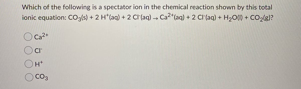 Which of the following is a spectator ion in the chemical reaction shown by this total
ionic equation: CO3(s) + 2 H*(aq) + 2 Cl(aq) → Ca²*(aq) + 2 Cl (aq) + H2O(1) + CO2(g)?
Ca2+
CI
H+
CO3
