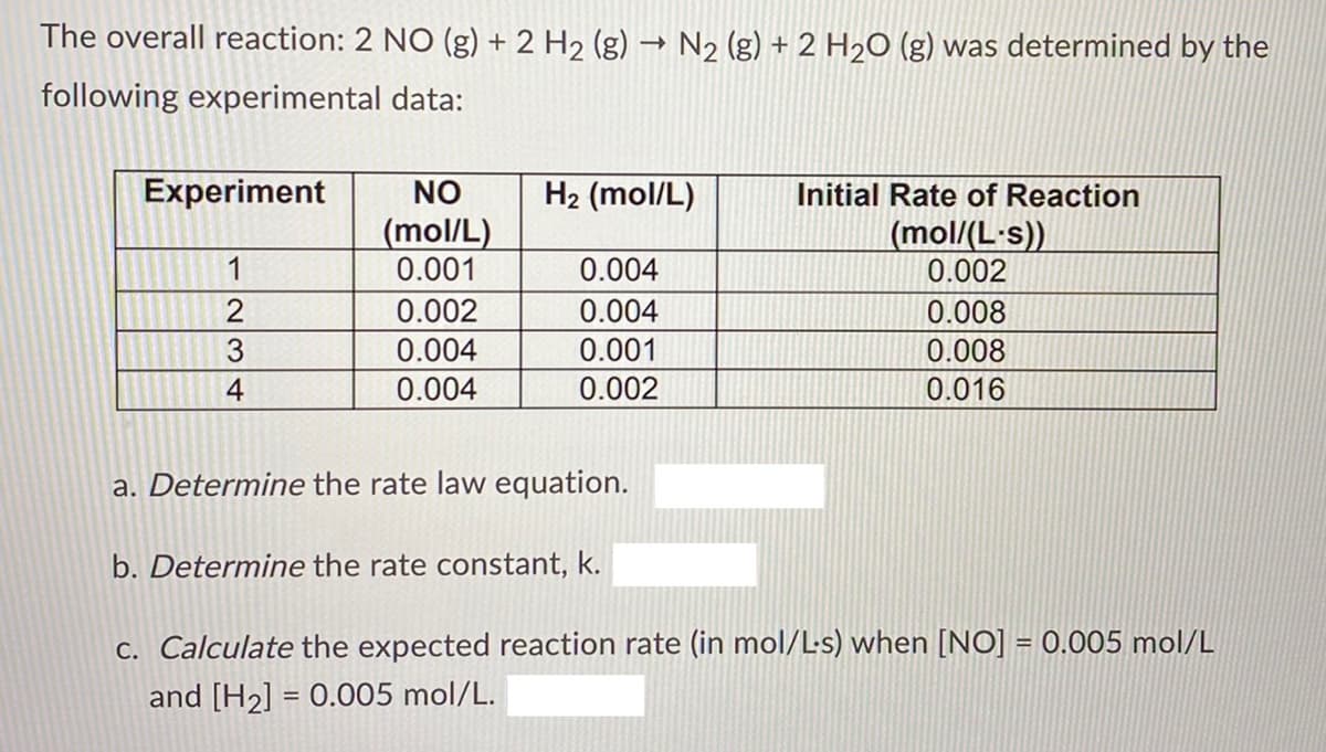 The overall reaction: 2 NO (g) + 2 H2 (g) → N2 (g) + 2 H2O (g) was determined by the
following experimental data:
Experiment
NO
H2 (mol/L)
Initial Rate of Reaction
(mol/L)
0.001
(mol/(L-s))
0.002
1
0.004
0.002
0.004
0.008
3
0.004
0.001
0.008
4
0.004
0.002
0.016
a. Determine the rate law equation.
b. Determine the rate constant, k.
C. Calculate the expected reaction rate (in mol/L-s) when [NO] = 0.005 mol/L
and [H2] = 0.005 mol/L.
