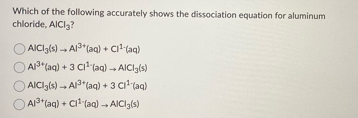 Which of the following accurately shows the dissociation equation for aluminum
chloride, AICI3?
AICI3(s) → A13+(aq) + C1² (aq)
A13*(aq) + 3 C11 (aq) → AICI3(s)
AICI3(s) → A13+(aq) + 3 C12-(aq)
O AI3+(aq) + CI2-(aq) → AICI3(s)
