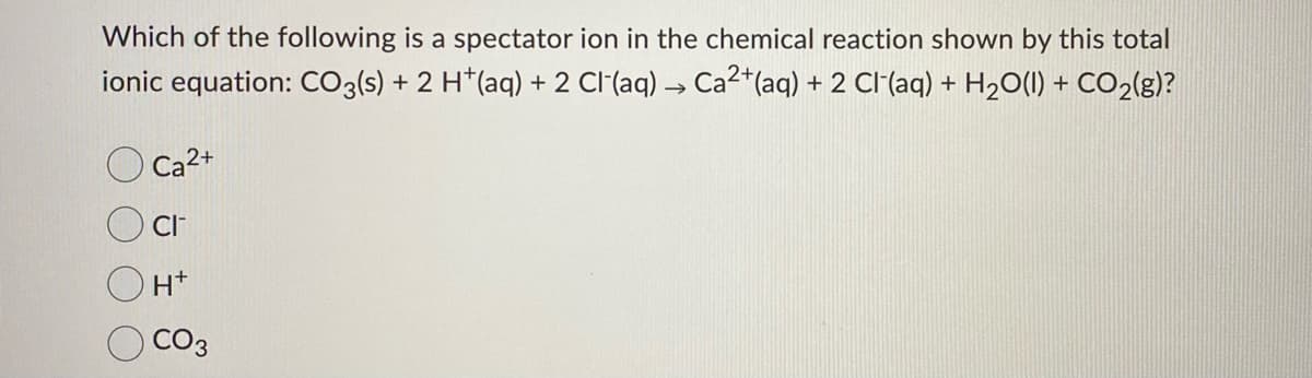 Which of the following is a spectator ion in the chemical reaction shown by this total
ionic equation: CO3(s) + 2 H*(aq) + 2 Cl(aq) → Ca2*(aq) + 2 CI(aq) + H2O(1) + CO2{g)?
Ca2+
CI
CO3
