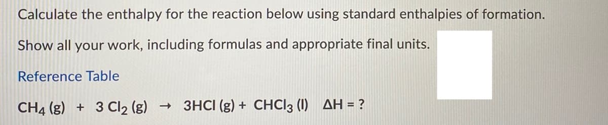 Calculate the enthalpy for the reaction below using standard enthalpies of formation.
Show all your work, including formulas and appropriate final units.
Reference Table
CH4 (g) + 3 Cl2 (g)
3HCI (g) + CHCI3 (I) AH = ?
