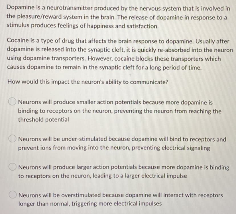 Dopamine is a neurotransmitter produced by the nervous system that is involved in
the pleasure/reward system in the brain. The release of dopamine in response to a
stimulus produces feelings of happiness and satisfaction.
Cocaine is a type of drug that affects the brain response to dopamine. Usually after
dopamine is released into the synaptic cleft, it is quickly re-absorbed into the neuron
using dopamine transporters. However, cocaine blocks these transporters which
causes dopamine to remain in the synaptic cleft for a long period of time.
How would this impact the neuron's ability to communicate?
Neurons will produce smaller action potentials because more dopamine is
binding to receptors on the neuron, preventing the neuron from reaching the
threshold potential
Neurons will be under-stimulated because dopamine will bind to receptors and
prevent ions from moving into the neuron, preventing electrical signaling
Neurons will produce larger action potentials because more dopamine is binding
to receptors on the neuron, leading to a larger electrical impulse
Neurons will be overstimulated because dopamine will interact with receptors
longer than normal, triggering more electrical impulses