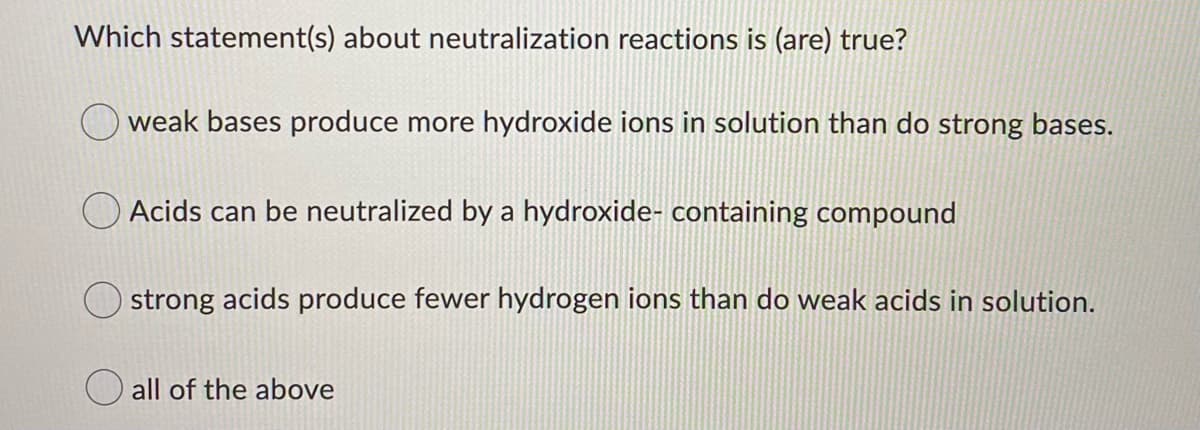 Which statement(s) about neutralization reactions is (are) true?
weak bases produce more hydroxide ions in solution than do strong bases.
O Acids can be neutralized by a hydroxide- containing compound
strong acids produce fewer hydrogen ions than do weak acids in solution.
all of the above
