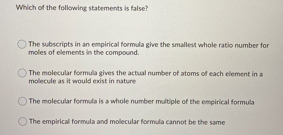 Which of the following statements is false?
The subscripts in an empirical formula give the smallest whole ratio number for
moles of elements in the compound.
The molecular formula gives the actual number of atoms of each element in a
molecule as it would exist in nature
The molecular formula is a whole number multiple of the empirical formula
The empirical formula and molecular formula cannot be the same
