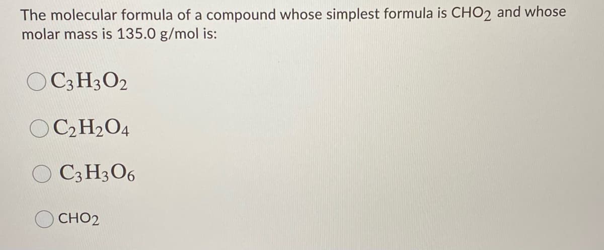 The molecular formula of a compound whose simplest formula is CHO2 and whose
molar mass is 135.0 g/mol is:
C3 H3O2
O C2 H2O4
O C3 H3O6
CHO2
