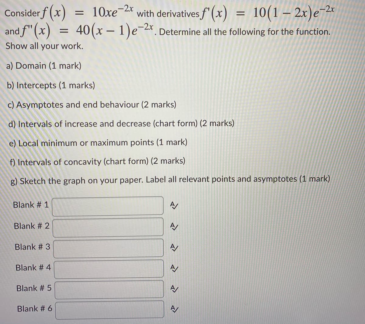 Consider f (x)
10xe-2x
with derivatives f'(x)
10(1 – 2x)e-2*
%D
and f" (x)
40(x – 1)e-*. Determine all the following for the function.
Show all your work.
a) Domain (1 mark)
b) Intercepts (1 marks)
c) Asymptotes and end behaviour (2 marks)
d) Intervals of increase and decrease (chart form) (2 marks)
e) Local minimum or maximum points (1 mark)
f) Intervals of concavity (chart form) (2 marks)
g) Sketch the graph on your paper. Label all relevant points and asymptotes (1 mark)
Blank # 1
Blank # 2
Blank # 3
Blank # 4
Blank # 5
Blank # 6
