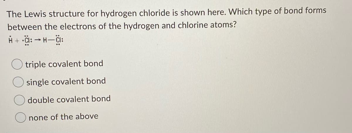 The Lewis structure for hydrogen chloride is shown here. Which type of bond forms
between the electrons of the hydrogen and chlorine atoms?
O triple covalent bond
single covalent bond
double covalent bond
none of the above
