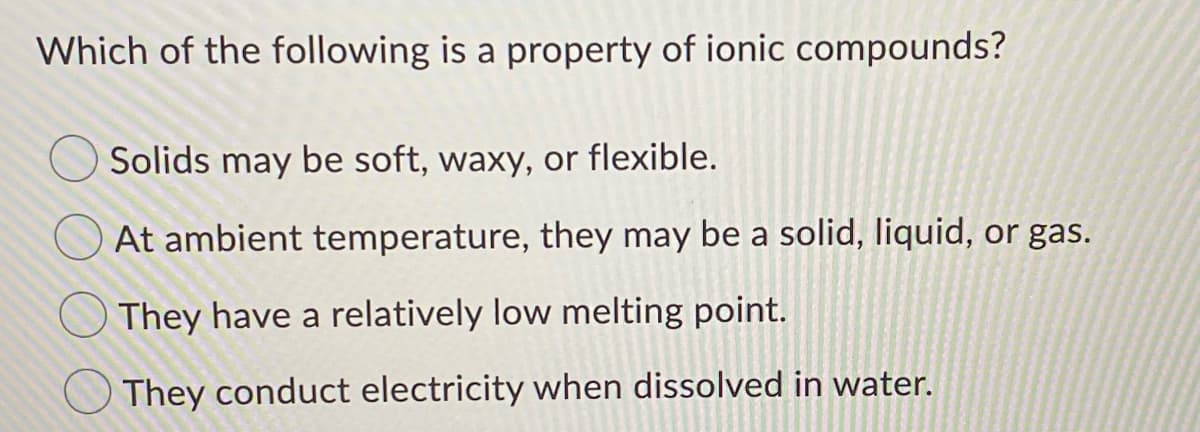 Which of the following is a property of ionic compounds?
Solids may be soft, waxy, or flexible.
OAt ambient temperature, they may be a solid, liquid, or gas.
They have a relatively low melting point.
They conduct electricity when dissolved in water.
