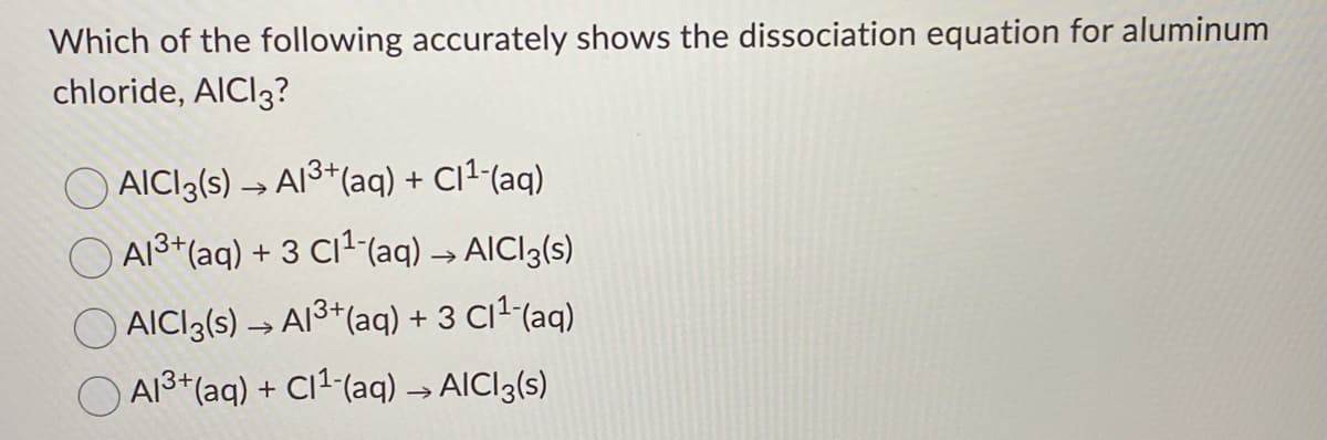 Which of the following accurately shows the dissociation equation for aluminum
chloride, AICI3?
AICI3(s) → AI3*(aq) + Cl^-(aq)
A13*(aq) + 3 C11(aq) → AICI3(s)
AICI3(s) → AI3*(aq) + 3 C1²"(aq)
A13+(aq) + Cl1-(aq) → AICI3(s)
