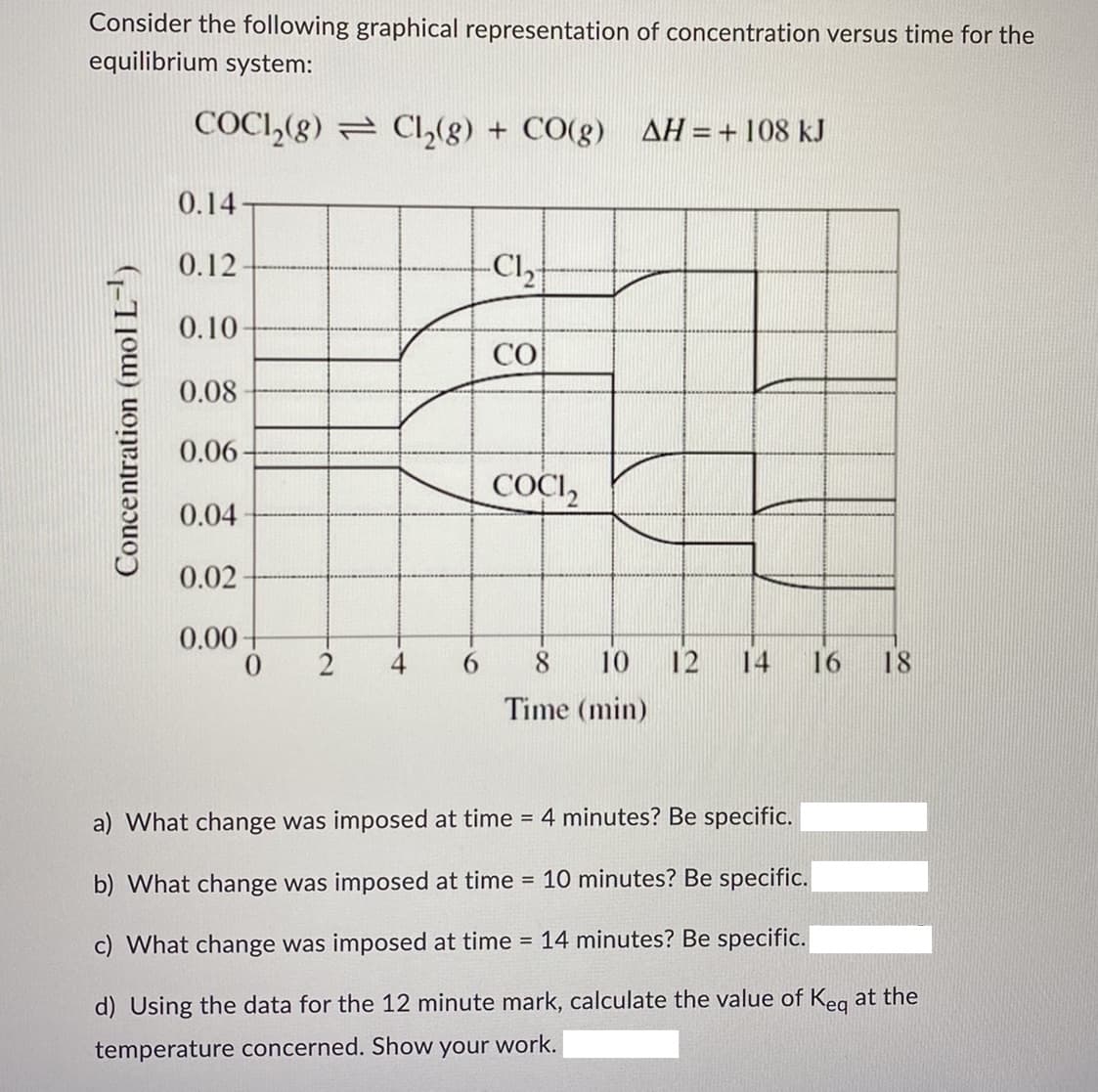 Consider the following graphical representation of concentration versus time for the
equilibrium system:
COC1₂(g) = Cl₂(g) + CO(g) AH = + 108 kJ
0.14
0.12-
-C1₂
0.10-
CO
0.08
0.06-
COCI₂
0.04
0.02-
0.00
0 2
8
10
16
Time (min)
a) What change was imposed at time = 4 minutes? Be specific.
b) What change was imposed at time = 10 minutes? Be specific.
c) What change was imposed at time = 14 minutes? Be specific.
d) Using the data for the 12 minute mark, calculate the value of Keq at the
temperature concerned. Show your work.
Concentration (mol L-¹)
12
18