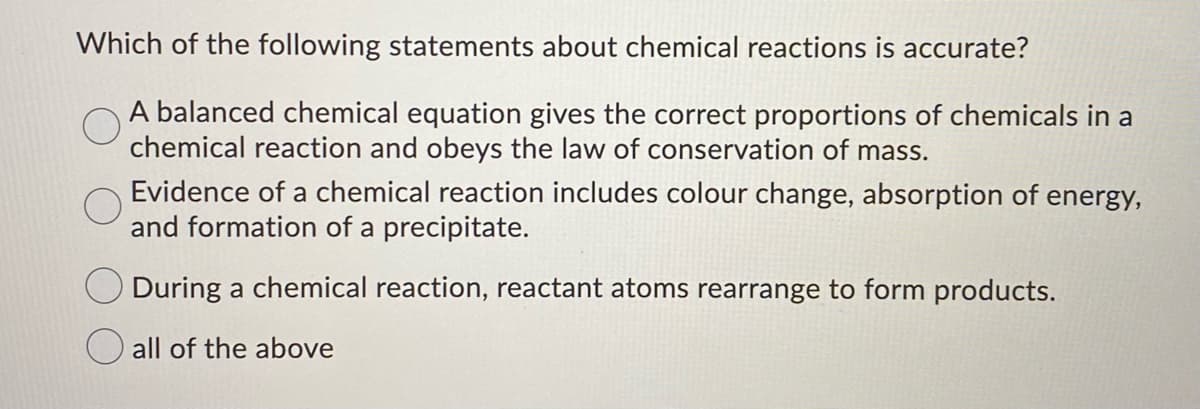 Which of the following statements about chemical reactions is accurate?
A balanced chemical equation gives the correct proportions of chemicals in a
chemical reaction and obeys the law of conservation of mass.
Evidence of a chemical reaction includes colour change, absorption of energy,
and formation of a precipitate.
During a chemical reaction, reactant atoms rearrange to form products.
all of the above
