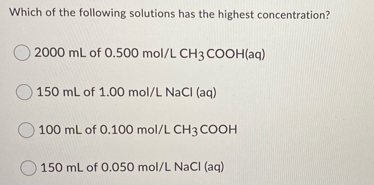 Which of the following solutions has the highest concentration?
2000 mL of 0.500 mol/L CH3 COOH(aq)
150 mL of 1.00 mol/L NaCI (aq)
100 mL of 0.100 mol/L CH3 COOH
150 mL of 0.050 mol/L NaCI (aq)
