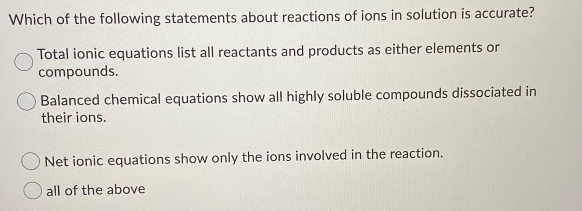 Which of the following statements about reactions of ions in solution is accurate?
Total ionic equations list all reactants and products as either elements or
compounds.
Balanced chemical equations show all highly soluble compounds dissociated in
their ions.
Net ionic equations show only the ions involved in the reaction.
all of the above
